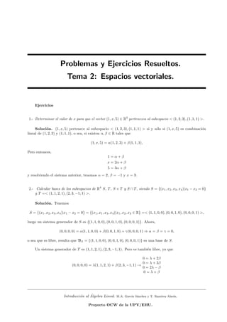 Problemas y Ejercicios Resueltos.
Tema 2: Espacios vectoriales.
Ejercicios
1.- Determinar el valor de x para que el vector (1, x, 5) ∈ R3
pertenezca al subespacio < (1, 2, 3), (1, 1, 1) >.
Soluci´on. (1, x, 5) pertenece al subespacio < (1, 2, 3), (1, 1, 1) > si y s´olo si (1, x, 5) es combinaci´on
lineal de (1, 2, 3) y (1, 1, 1), o sea, si existen α, β ∈ R tales que
(1, x, 5) = α(1, 2, 3) + β(1, 1, 1),
Pero entonces,
1 = α + β
x = 2α + β
5 = 3α + β
y resolviendo el sistema anterior, tenemos α = 2, β = −1 y x = 3.
2.- Calcular bases de los subespacios de R4
S, T, S + T y S ∩ T, siendo S = {(x1, x2, x3, x4)|x1 − x2 = 0}
y T =< (1, 1, 2, 1), (2, 3, −1, 1) >.
Soluci´on. Tenemos
S = {(x1, x2, x3, x4)|x1 − x2 = 0} = {(x1, x1, x3, x4)|x1, x2, x3 ∈ R} =< (1, 1, 0, 0), (0, 0, 1, 0), (0, 0, 0, 1) >,
luego un sistema generador de S es {(1, 1, 0, 0), (0, 0, 1, 0), (0, 0, 0, 1)}. Ahora,
(0, 0, 0, 0) = α(1, 1, 0, 0) + β(0, 0, 1, 0) + γ(0, 0, 0, 1) ⇒ α = β = γ = 0,
o sea que es libre, resulta que BS = {(1, 1, 0, 0), (0, 0, 1, 0), (0, 0, 0, 1)} es una base de S.
Un sistema generador de T es (1, 1, 2, 1), (2, 3, −1, 1). Pero es tambi´en libre, ya que
(0, 0, 0, 0) = λ(1, 1, 2, 1) + β(2, 3, −1, 1) →
0 = λ + 2β
0 = λ + 3β
0 = 2λ − β
0 = λ + β
Introducci´on al ´Algebra Lineal. M.A. Garc´ıa S´anchez y T. Ram´ırez Alzola.
Proyecto OCW de la UPV/EHU.
 