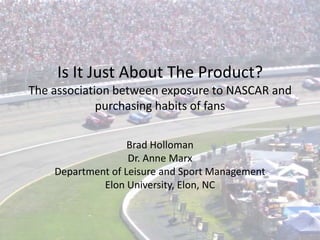 Is It Just About The Product? The association between exposure to NASCAR and purchasing habits of fans Brad Holloman Dr. Anne Marx Department of Leisure and Sport Management Elon University, Elon, NC 