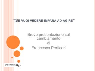 “SE VUOI VEDERE IMPARA AD AGIRE”


       Breve presentazione sul
            cambiamento
                 di
         Francesco Perticari
 