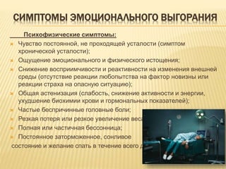 СИМПТОМЫ ЭМОЦИОНАЛЬНОГО ВЫГОРАНИЯ
Психофизические симптомы:
 Чувство постоянной, не проходящей усталости (симптом
хронической усталости);
 Ощущение эмоционального и физического истощения;
 Снижение восприимчивости и реактивности на изменения внешней
среды (отсутствие реакции любопытства на фактор новизны или
реакции страха на опасную ситуацию);
 Общая астенизация (слабость, снижение активности и энергии,
ухудшение биохимии крови и гормональных показателей);
 Частые беспричинные головные боли;
 Резкая потеря или резкое увеличение веса;
 Полная или частичная бессонница;
 Постоянное заторможенное, сонливое
состояние и желание спать в течение всего дня.
 