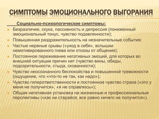 СИМПТОМЫ ЭМОЦИОНАЛЬНОГО ВЫГОРАНИЯ
Социально-психологические симптомы:
 Безразличие, скука, пассивность и депрессия (пониженный
эмоциональный тонус, чувство подавленности);
 Повышенная раздражительность на незначительные события;
 Частые нервные срывы («уход в себя», вспышки
немотивированного гнева или отказы от общения);
 Постоянное переживание негативных эмоций, для которых во
внешней ситуации причин нет (чувство вины, обиды,
подозрительности, стыда, скованности);
 Чувство неосознанного беспокойства и повышенной тревожности
(ощущение, что «что-то не так, как надо»);
 Чувство гиперответственности и постоянное чувство страха («это у
меня не получится», «я не справлюсь»);
 Общая негативная установка на жизненные и профессиональные
перспективы («как ни старайся, все равно ничего не получится»).
 