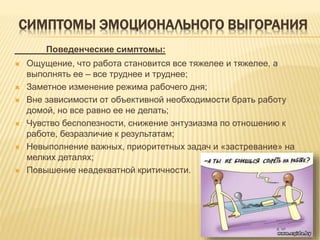 СИМПТОМЫ ЭМОЦИОНАЛЬНОГО ВЫГОРАНИЯ
Поведенческие симптомы:
 Ощущение, что работа становится все тяжелее и тяжелее, а
выполнять ее – все труднее и труднее;
 Заметное изменение режима рабочего дня;
 Вне зависимости от объективной необходимости брать работу
домой, но все равно ее не делать;
 Чувство бесполезности, снижение энтузиазма по отношению к
работе, безразличие к результатам;
 Невыполнение важных, приоритетных задач и «застревание» на
мелких деталях;
 Повышение неадекватной критичности.
 