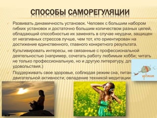 СПОСОБЫ САМОРЕГУЛЯЦИИ
 Развивать динамичность установок. Человек с большим набором
гибких установок и достаточно большим количеством разных целей,
обладающий способностью их заменять в случае неудачи, защищен
от негативных стрессов лучше, чем тот, кто ориентирован на
достижение единственного, главного конкретного результата.
 Культивировать интересы, не связанные с профессиональной
деятельностью (например, сочетать работу любимым хобби; читать
не только профессиональную, но и другую литературу, для своего
удовольствия.)
 Поддерживать свое здоровье, соблюдая режим сна, питания,
двигательной активности; овладение техникой медитации.
 