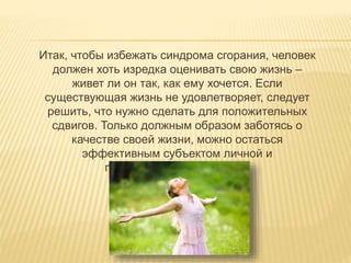 Итак, чтобы избежать синдрома сгорания, человек
должен хоть изредка оценивать свою жизнь –
живет ли он так, как ему хочется. Если
существующая жизнь не удовлетворяет, следует
решить, что нужно сделать для положительных
сдвигов. Только должным образом заботясь о
качестве своей жизни, можно остаться
эффективным субъектом личной и
профессиональной жизни.
 