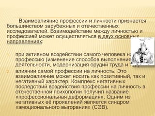 Взаимовлияние профессии и личности признается
большинством зарубежных и отечественных
исследователей. Взаимодействие между личностью и
профессией может осуществляться в двух основных
направлениях:
1. при активном воздействии самого человека на
профессию (изменение способов выполнения
деятельности, модернизация орудий труда и т.д.)
2. влиянии самой профессии на личность. Это
взаимовлияние может носить как позитивный, так и
негативный характер. Комплекс негативных
последствий воздействия профессии на личность в
отечественной психологии получил название
«профессиональная деформация». Одним из
негативных её проявлений является синдром
«эмоционального выгорания» (СЭВ).
 