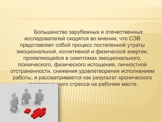 Большинство зарубежных и отечественных
исследователей сходятся во мнении, что СЭВ
представляет собой процесс постепенной утраты
эмоциональной, когнитивной и физической энергии,
проявляющейся в симптомах эмоционального,
психического, физического истощения, личностной
отстраненности, снижения удовлетворения исполнением
работы, и рассматривается как результат хронического
неразрешенного стресса на рабочем месте.
 