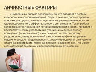 ЛИЧНОСТНЫЕ ФАКТОРЫ
«Выгоранию» больше подвержены те, кто работает с особым
интересом и высокой мотивацией. Люди, в течение долгого времени
помогающие другим, начинают чувствовать разочарование, если не
удается достичь того эффекта, которого они ожидали. Такая работа
сопровождается чрезмерной потерей психической энергии, приводит к
психосоматической усталости (изнурению) и эмоциональному
истощению (исчерпыванию) и как результат ‒ к беспокойству,
раздражению, гневу, пониженной самооценке на фоне нарушения
сердечно-сосудистой деятельности, дисфункции дыхания, желудочно-
кишечных расстройств, головных болей и нарушения сна, что может
сказываться на семейных и производственных отношениях.
 