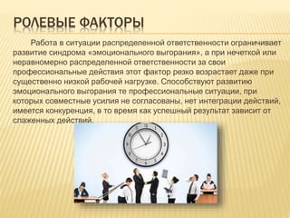 РОЛЕВЫЕ ФАКТОРЫ
Работа в ситуации распределенной ответственности ограничивает
развитие синдрома «эмоционального выгорания», а при нечеткой или
неравномерно распределенной ответственности за свои
профессиональные действия этот фактор резко возрастает даже при
существенно низкой рабочей нагрузке. Способствуют развитию
эмоционального выгорания те профессиональные ситуации, при
которых совместные усилия не согласованы, нет интеграции действий,
имеется конкуренция, в то время как успешный результат зависит от
слаженных действий.
 