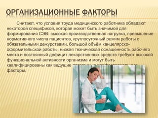ОРГАНИЗАЦИОННЫЕ ФАКТОРЫ
Считают, что условия труда медицинского работника обладают
некоторой спецификой, которая может быть значимой для
формирования СЭВ: высокая производственная нагрузка, превышение
нормативного числа пациентов, круглосуточный режим работы с
обязательными дежурствами, большой объём канцелярско-
оформительской работы, низкая техническая оснащённость рабочего
места и постоянный дефицит лекарственных средств требуют высокой
функциональной активности организма и могут быть
квалифицированы как ведущие патогенные профессиональные
факторы.
 