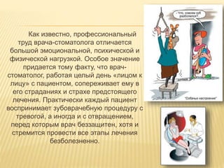 Как известно, профессиональный
труд врача-стоматолога отличается
большой эмоциональной, психической и
физической нагрузкой. Особое значение
придается тому факту, что врач-
стоматолог, работая целый день «лицом к
лицу» с пациентом, сопереживает ему в
его страданиях и страхе предстоящего
лечения. Практически каждый пациент
воспринимает зубоврачебную процедуру с
тревогой, а иногда и с отвращением,
перед которым врач беззащитен, хотя и
стремится провести все этапы лечения
безболезненно.
 
