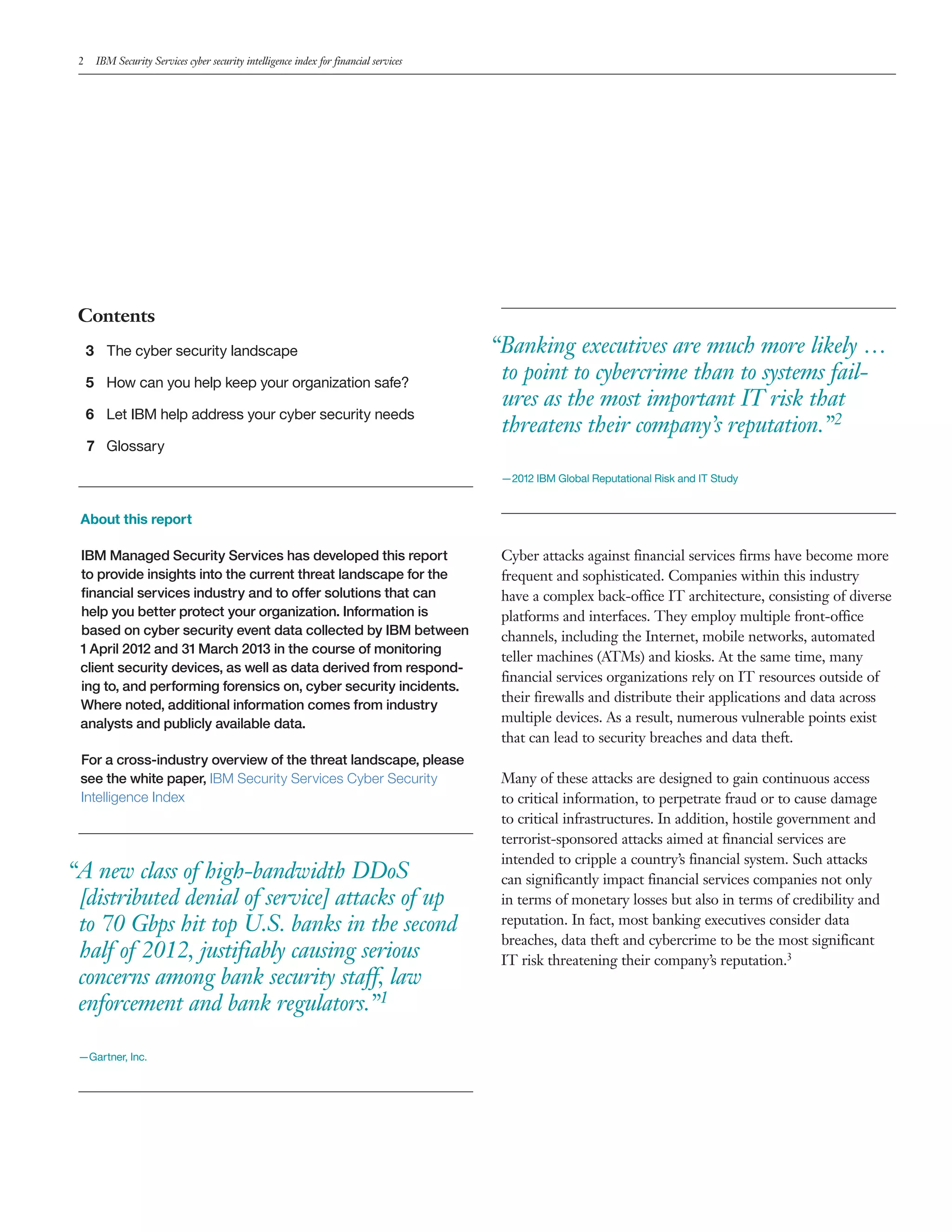 2 IBM Security Services cyber security intelligence index for financial services
Contents
3 The cyber security landscape
5 How can you help keep your organization safe?
6 Let IBM help address your cyber security needs
7 Glossary
About this report
IBM Managed Security Services has developed this report
to provide insights into the current threat landscape for the
financial services industry and to offer solutions that can
help you better protect your organization. Information is
based on cyber security event data collected by IBM between
1 April 2012 and 31 March 2013 in the course of monitoring
client security devices, as well as data derived from respond-
ing to, and performing forensics on, cyber security incidents.
Where noted, additional information comes from industry
analysts and publicly available data.
For a cross-industry overview of the threat landscape, please
see the white paper, IBM Security Services Cyber Security
Intelligence Index
“A new class of high-bandwidth DDoS
[distributed denial of service] attacks of up
to 70 Gbps hit top U.S. banks in the second
half of 2012, justifiably causing serious
concerns among bank security staff, law
enforcement and bank regulators.”1
—Gartner, Inc.
“Banking executives are much more likely …
to point to cybercrime than to systems fail-
ures as the most important IT risk that
threatens their company’s reputation.”2
—2012 IBM Global Reputational Risk and IT Study
Cyber attacks against financial services firms have become more
frequent and sophisticated. Companies within this industry
have a complex back-office IT architecture, consisting of divers
platforms and interfaces. They employ multiple front-office
channels, including the Internet, mobile networks, automated
teller machines (ATMs) and kiosks. At the same time, many
financial services organizations rely on IT resources outside of
their firewalls and distribute their applications and data across
multiple devices. As a result, numerous vulnerable points exist
that can lead to security breaches and data theft.
Many of these attacks are designed to gain continuous access
to critical information, to perpetrate fraud or to cause damage
to critical infrastructures. In addition, hostile government and
terrorist-sponsored attacks aimed at financial services are
intended to cripple a country’s financial system. Such attacks
can significantly impact financial services companies not only
in terms of monetary losses but also in terms of credibility and
reputation. In fact, most banking executives consider data
breaches, data theft and cybercrime to be the most significant
IT risk threatening their company’s reputation.3
e
 
