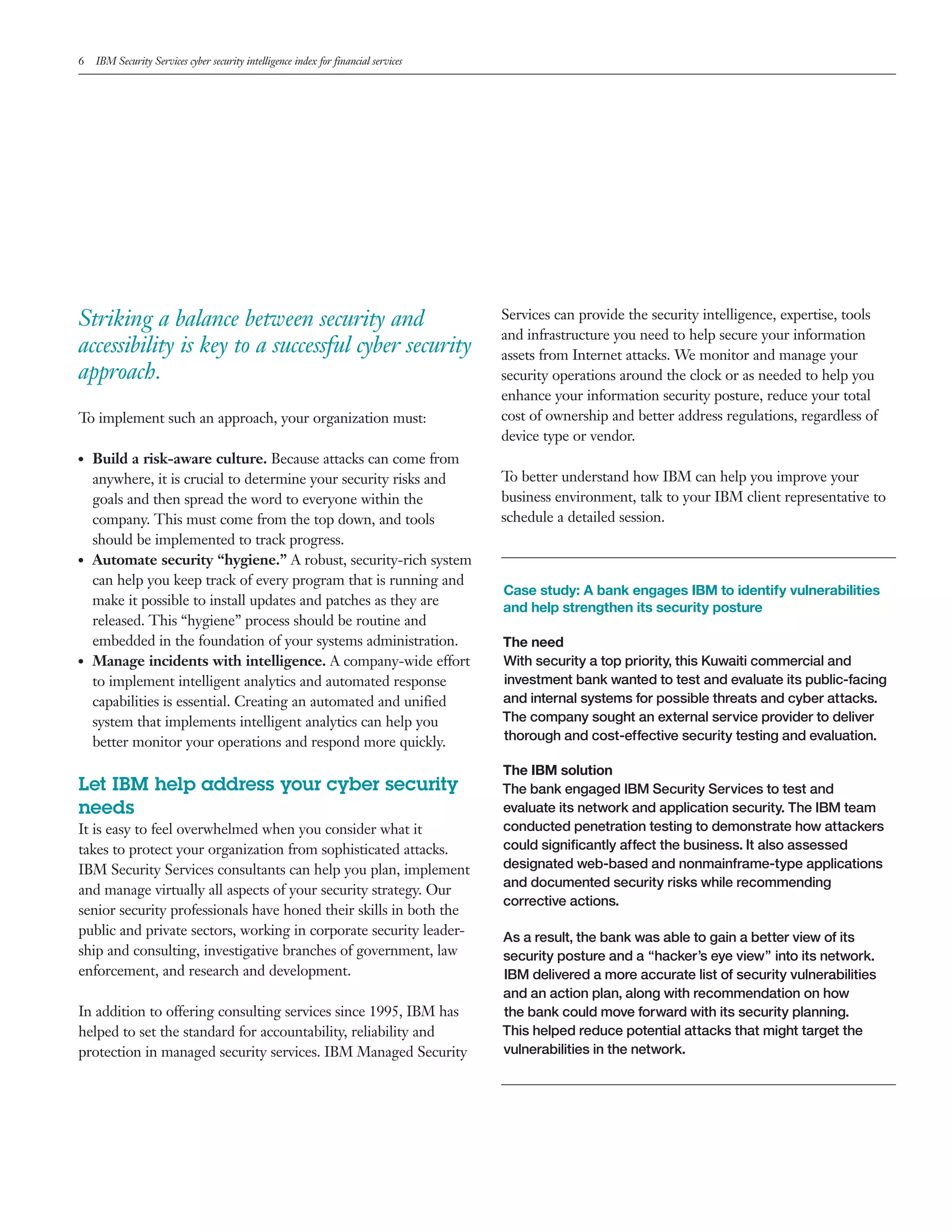 6 IBM Security Services cyber security intelligence index for financial services
Striking a balance between security and
accessibility is key to a successful cyber security
approach.
To implement such an approach, your organization must:
●● Build a risk-aware culture. Because attacks can come from
anywhere, it is crucial to determine your security risks and
goals and then spread the word to everyone within the
company. This must come from the top down, and tools
should be implemented to track progress.
●● Automate security “hygiene.” A robust, security-rich system
can help you keep track of every program that is running and
make it possible to install updates and patches as they are
released. This “hygiene” process should be routine and
embedded in the foundation of your systems administration.
●● Manage incidents with intelligence. A company-wide effort
to implement intelligent analytics and automated response
capabilities is essential. Creating an automated and unified
system that implements intelligent analytics can help you
better monitor your operations and respond more quickly.
Let IBM help address your cyber security
needs
It is easy to feel overwhelmed when you consider what it
takes to protect your organization from sophisticated attacks.
IBM Security Services consultants can help you plan, implement
and manage virtually all aspects of your security strategy. Our
senior security professionals have honed their skills in both the
public and private sectors, working in corporate security leader-
ship and consulting, investigative branches of government, law
enforcement, and research and development.
In addition to offering consulting services since 1995, IBM has
helped to set the standard for accountability, reliability and
protection in managed security services. IBM Managed Security
Services can provide the security intelligence, expertise, tools
and infrastructure you need to help secure your information
assets from Internet attacks. We monitor and manage your
security operations around the clock or as needed to help you
enhance your information security posture, reduce your total
cost of ownership and better address regulations, regardless of
device type or vendor.
To better understand how IBM can help you improve your
business environment, talk to your IBM client representative to
schedule a detailed session.
Case study: A bank engages IBM to identify vulnerabilities
and help strengthen its security posture
The need
With security a top priority, this Kuwaiti commercial and
investment bank wanted to test and evaluate its public-facing
and internal systems for possible threats and cyber attacks.
The company sought an external service provider to deliver
thorough and cost-effective security testing and evaluation.
The IBM solution
The bank engaged IBM Security Services to test and
evaluate its network and application security. The IBM team
conducted penetration testing to demonstrate how attackers
could significantly affect the business. It also assessed
designated web-based and nonmainframe-type applications
and documented security risks while recommending
corrective actions.
As a result, the bank was able to gain a better view of its
security posture and a “hacker’s eye view” into its network.
IBM delivered a more accurate list of security vulnerabilities
and an action plan, along with recommendation on how
the bank could move forward with its security planning.
This helped reduce potential attacks that might target the
vulnerabilities in the network.
 