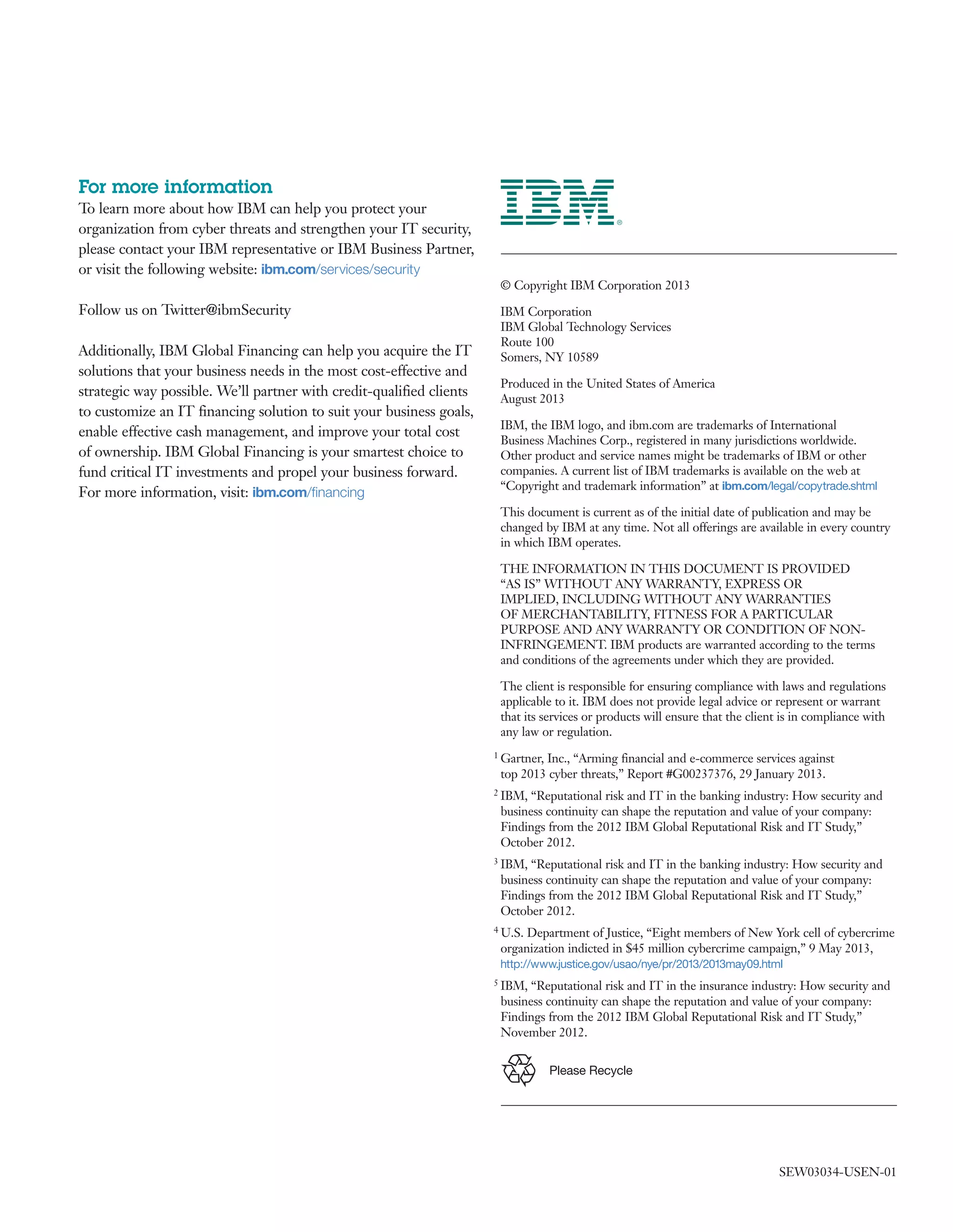 For more information
To learn more about how IBM can help you protect your
organization from cyber threats and strengthen your IT security,
please contact your IBM representative or IBM Business Partner,
or visit the following website: ibm.com/services/security
Follow us on Twitter@ibmSecurity
Additionally, IBM Global Financing can help you acquire the IT
solutions that your business needs in the most cost-effective and
strategic way possible. We’ll partner with credit-qualified clients
to customize an IT financing solution to suit your business goals,
enable effective cash management, and improve your total cost
of ownership. IBM Global Financing is your smartest choice to
fund critical IT investments and propel your business forward.
For more information, visit: ibm.com/financing
© Copyright IBM Corporation 2013
IBM Corporation
IBM Global Technology Services
Route 100
Somers, NY 10589
Produced in the United States of America
August 2013
IBM, the IBM logo, and ibm.com are trademarks of International
Business Machines Corp., registered in many jurisdictions worldwide.
Other product and service names might be trademarks of IBM or other
companies. A current list of IBM trademarks is available on the web at
“Copyright and trademark information” at ibm.com/legal/copytrade.shtml
This document is current as of the initial date of publication and may be
changed by IBM at any time. Not all offerings are available in every country
in which IBM operates.
THE INFORMATION IN THIS DOCUMENT IS PROVIDED
“AS IS” WITHOUT ANY WARRANTY, EXPRESS OR
IMPLIED, INCLUDING WITHOUT ANY WARRANTIES
OF MERCHANTABILITY, FITNESS FOR A PARTICULAR
PURPOSE AND ANY WARRANTY OR CONDITION OF NON-
INFRINGEMENT. IBM products are warranted according to the terms
and conditions of the agreements under which they are provided.
The client is responsible for ensuring compliance with laws and regulations
applicable to it. IBM does not provide legal advice or represent or warrant
that its services or products will ensure that the client is in compliance with
any law or regulation.
1 Gartner, Inc., “Arming financial and e-commerce services against
top 2013 cyber threats,” Report #G00237376, 29 January 2013.
2 IBM, “Reputational risk and IT in the banking industry: How security and
business continuity can shape the reputation and value of your company:
Findings from the 2012 IBM Global Reputational Risk and IT Study,”
October 2012.
3 IBM, “Reputational risk and IT in the banking industry: How security and
business continuity can shape the reputation and value of your company:
Findings from the 2012 IBM Global Reputational Risk and IT Study,”
October 2012.
4 U.S. Department of Justice, “Eight members of New York cell of cybercrime
organization indicted in $45 million cybercrime campaign,” 9 May 2013,
http://www.justice.gov/usao/nye/pr/2013/2013may09.html
5 IBM, “Reputational risk and IT in the insurance industry: How security and
business continuity can shape the reputation and value of your company:
Findings from the 2012 IBM Global Reputational Risk and IT Study,”
November 2012.
SEW03034-USEN-01
	
	
	
	
	
	
	
Please Recycle
 