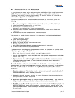 Ponemon Institute© Research Report Page 17
Part 3. How we calculate the cost of data breach
To calculate the cost of data breach, we use a costing methodology called activity-based costing
(ABC). This methodology identifies activities and assigns a cost according to actual use.
Companies participating in this benchmark research are asked to estimate the cost for all the
activities they engage in to resolve the data breach.
Typical activities for discovery and the immediate response to the data breach include the
following:
§ Conducting investigations and forensics to determine the root cause of the data breach
§ Determining the probable victims of the data breach
§ Organizing the incident response team
§ Conducting communication and public relations outreach
§ Preparing notice documents and other required disclosures to data breach victims and
regulators
§ Implementing call center procedures and specialized training
The following are typical activities conducted in the aftermath of discovering the data breach:
§ Audit and consulting services
§ Legal services for defense
§ Legal services for compliance
§ Free or discounted services to victims of the breach
§ Identity protection services
§ Lost customer business based on calculating customer churn or turnover
§ Customer acquisition and loyalty program costs
Once the company estimates a cost range for these activities, we categorize the costs as direct,
indirect and opportunity as defined below:
§ Direct cost – the direct expense outlay to accomplish a given activity.
§ Indirect cost – the amount of time, effort and other organizational resources spent, but not as
a direct cash outlay.
§ Opportunity cost – the cost resulting from lost business opportunities as a consequence of
negative reputation effects after the breach has been reported to victims (and publicly
revealed to the media).
Our study also looks at the core process-related activities that drive a range of expenditures
associated with an organization’s data breach detection, response, containment and remediation.
The costs for each activity are presented in the Key Findings section (Part 2). The four cost
centers are:
§ Detection or discovery: Activities that enable a company to reasonably detect the breach of
personal data either at risk (in storage) or in motion.
§ Escalation: Activities necessary to report the breach of protected information to appropriate
personnel within a specified time period.
§ Notification: Activities that enable the company to notify data subjects with a letter, outbound
telephone call, e-mail or general notice that personal information was lost or stolen.
§ Post data breach: Activities to help victims of a breach communicate with the company to ask
additional questions or obtain recommendations in order to minimize potential harms. Post
data breach activities also include credit report monitoring or the reissuing of a new account
(or credit card).
 