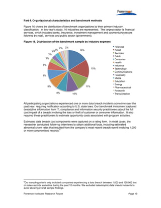 Ponemon Institute© Research Report Page 19
Part 4. Organizational characteristics and benchmark methods
Figure 16 shows the distribution of benchmark organizations by their primary industry
classification. In this year’s study, 16 industries are represented. The largest sector is financial
services, which includes banks, insurance, investment management and payment processors
followed by retail, services and public sector (government).
Figure 16. Distribution of the benchmark sample by industry segment
All participating organizations experienced one or more data breach incidents sometime over the
past year, requiring notification according to U.S. state laws. Our benchmark instrument captured
descriptive information from IT, compliance and information security practitioners about the full
cost impact of a breach involving the loss or theft of customer or consumer information. It also
required these practitioners to estimate opportunity costs associated with program activities.
Estimated data breach cost components were captured on a rating form. In most cases, the
researcher conducted follow-up interviews to obtain additional facts, including estimated
abnormal churn rates that resulted from the company’s most recent breach event involving 1,000
or more compromised records.
8
8
Our sampling criteria only included companies experiencing a data breach between 1,000 and 100,000 lost
or stolen records sometime during the past 12 months. We excluded catastrophic data breach incidents to
avoid skewing overall sample findings.
16%
15%
11%
10%8%
8%
8%
6%
3%
3%
3%
2%
2% 2% Financial
Retail
Services
Public
Consumer
Health
Industrial
Technology
Communications
Hospitality
Media
Education
Energy
Pharmaceutical
Research
Transportation
 