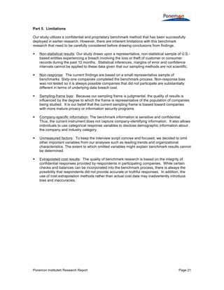 Ponemon Institute© Research Report Page 21
Part 5. Limitations
Our study utilizes a confidential and proprietary benchmark method that has been successfully
deployed in earlier research. However, there are inherent limitations with this benchmark
research that need to be carefully considered before drawing conclusions from findings.
§ Non-statistical results: Our study draws upon a representative, non-statistical sample of U.S.-
based entities experiencing a breach involving the loss or theft of customer or consumer
records during the past 12 months. Statistical inferences, margins of error and confidence
intervals cannot be applied to these data given that our sampling methods are not scientific.
§ Non-response: The current findings are based on a small representative sample of
benchmarks. Sixty-one companies completed the benchmark process. Non-response bias
was not tested so it is always possible companies that did not participate are substantially
different in terms of underlying data breach cost.
§ Sampling-frame bias: Because our sampling frame is judgmental, the quality of results is
influenced by the degree to which the frame is representative of the population of companies
being studied. It is our belief that the current sampling frame is biased toward companies
with more mature privacy or information security programs.
§ Company-specific information: The benchmark information is sensitive and confidential.
Thus, the current instrument does not capture company-identifying information. It also allows
individuals to use categorical response variables to disclose demographic information about
the company and industry category.
§ Unmeasured factors: To keep the interview script concise and focused, we decided to omit
other important variables from our analyses such as leading trends and organizational
characteristics. The extent to which omitted variables might explain benchmark results cannot
be determined.
§ Extrapolated cost results: The quality of benchmark research is based on the integrity of
confidential responses provided by respondents in participating companies. While certain
checks and balances can be incorporated into the benchmark process, there is always the
possibility that respondents did not provide accurate or truthful responses. In addition, the
use of cost extrapolation methods rather than actual cost data may inadvertently introduce
bias and inaccuracies.
 