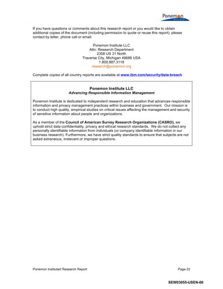 Ponemon Institute© Research Report Page 22
If you have questions or comments about this research report or you would like to obtain
additional copies of the document (including permission to quote or reuse this report), please
contact by letter, phone call or email:
Ponemon Institute LLC
Attn: Research Department
2308 US 31 North
Traverse City, Michigan 49686 USA
1.800.887.3118
research@ponemon.org
Complete copies of all country reports are available at www.ibm.com/security/data-breach
Ponemon Institute LLC
Advancing Responsible Information Management
Ponemon Institute is dedicated to independent research and education that advances responsible
information and privacy management practices within business and government. Our mission is
to conduct high quality, empirical studies on critical issues affecting the management and security
of sensitive information about people and organizations.
As a member of the Council of American Survey Research Organizations (CASRO), we
uphold strict data confidentiality, privacy and ethical research standards. We do not collect any
personally identifiable information from individuals (or company identifiable information in our
business research). Furthermore, we have strict quality standards to ensure that subjects are not
asked extraneous, irrelevant or improper questions.
SEW03055-USEN-00
 