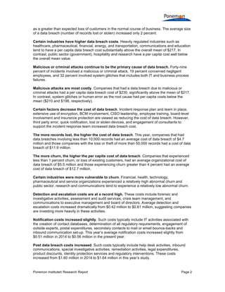 Ponemon Institute© Research Report Page 2
as a greater than expected loss of customers in the normal course of business. The average size
of a data breach (number of records lost or stolen) increased only 2 percent.
Certain industries have higher data breach costs. Heavily regulated industries such as
healthcare, pharmaceutical, financial, energy, and transportation, communications and education
tend to have a per capita data breach cost substantially above the overall mean of $217. In
contrast, public sector (government), hospitality and research have a per capita cost well below
the overall mean value.
Malicious or criminal attacks continue to be the primary cause of data breach. Forty-nine
percent of incidents involved a malicious or criminal attack, 19 percent concerned negligent
employees, and 32 percent involved system glitches that includes both IT and business process
failures.
Malicious attacks are most costly. Companies that had a data breach due to malicious or
criminal attacks had a per capita data breach cost of $230, significantly above the mean of $217.
In contrast, system glitches or human error as the root cause had per capita costs below the
mean ($210 and $198, respectively).
Certain factors decrease the cost of data breach. Incident response plan and team in place,
extensive use of encryption, BCM involvement, CISO leadership, employee training, board-level
involvement and insurance protection are viewed as reducing the cost of data breach. However,
third party error, quick notification, lost or stolen devices, and engagement of consultants to
support the incident response team increased data breach cost.
The more records lost, the higher the cost of data breach. This year, companies that had
data breaches involving less than 10,000 records had an average cost of data breach of $4.7
million and those companies with the loss or theft of more than 50,000 records had a cost of data
breach of $11.9 million.
The more churn, the higher the per capita cost of data breach. Companies that experienced
less than 1 percent churn, or loss of existing customers, had an average organizational cost of
data breach of $5.5 million and those experiencing churn greater than 4 percent had an average
cost of data breach of $12.7 million.
Certain industries were more vulnerable to churn. Financial, health, technology,
pharmaceutical and service organizations experienced a relatively high abnormal churn and
public sector, research and communications tend to experience a relatively low abnormal churn.
Detection and escalation costs are at a record high. These costs include forensic and
investigative activities, assessment and audit services, crisis team management, and
communications to executive management and board of directors. Average detection and
escalation costs increased dramatically from $0.42 million to $0.61 million, suggesting companies
are investing more heavily in these activities.
Notification costs increased slightly. Such costs typically include IT activities associated with
the creation of contact databases, determination of all regulatory requirements, engagement of
outside experts, postal expenditures, secondary contacts to mail or email bounce-backs and
inbound communication set-up. This year’s average notification costs increased slightly from
$0.51 million in 2014 to $0.56 million in the present year.
Post data breach costs increased. Such costs typically include help desk activities, inbound
communications, special investigative activities, remediation activities, legal expenditures,
product discounts, identity protection services and regulatory interventions. These costs
increased from $1.60 million in 2014 to $1.64 million in this year’s study.
 