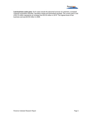 Ponemon Institute© Research Report Page 3
Lost business costs grew. Such costs include the abnormal turnover of customers, increased
customer acquisition activities, reputation losses and diminished goodwill. The current year’s cost
of $3.72 million represents an increase from $3.32 million in 2014. The highest level of lost
business cost was $4.59 million in 2009.
 