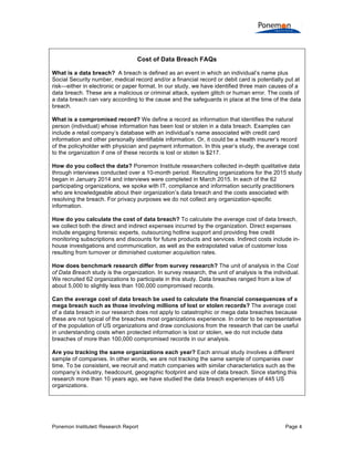 Ponemon Institute© Research Report Page 4
Cost of Data Breach FAQs
What is a data breach? A breach is defined as an event in which an individual’s name plus
Social Security number, medical record and/or a financial record or debit card is potentially put at
risk—either in electronic or paper format. In our study, we have identified three main causes of a
data breach. These are a malicious or criminal attack, system glitch or human error. The costs of
a data breach can vary according to the cause and the safeguards in place at the time of the data
breach.
What is a compromised record? We define a record as information that identifies the natural
person (individual) whose information has been lost or stolen in a data breach. Examples can
include a retail company’s database with an individual’s name associated with credit card
information and other personally identifiable information. Or, it could be a health insurer’s record
of the policyholder with physician and payment information. In this year’s study, the average cost
to the organization if one of these records is lost or stolen is $217.
How do you collect the data? Ponemon Institute researchers collected in-depth qualitative data
through interviews conducted over a 10-month period. Recruiting organizations for the 2015 study
began in January 2014 and interviews were completed in March 2015. In each of the 62
participating organizations, we spoke with IT, compliance and information security practitioners
who are knowledgeable about their organization’s data breach and the costs associated with
resolving the breach. For privacy purposes we do not collect any organization-specific
information.
How do you calculate the cost of data breach? To calculate the average cost of data breach,
we collect both the direct and indirect expenses incurred by the organization. Direct expenses
include engaging forensic experts, outsourcing hotline support and providing free credit
monitoring subscriptions and discounts for future products and services. Indirect costs include in-
house investigations and communication, as well as the extrapolated value of customer loss
resulting from turnover or diminished customer acquisition rates.
How does benchmark research differ from survey research? The unit of analysis in the Cost
of Data Breach study is the organization. In survey research, the unit of analysis is the individual.
We recruited 62 organizations to participate in this study. Data breaches ranged from a low of
about 5,000 to slightly less than 100,000 compromised records.
Can the average cost of data breach be used to calculate the financial consequences of a
mega breach such as those involving millions of lost or stolen records? The average cost
of a data breach in our research does not apply to catastrophic or mega data breaches because
these are not typical of the breaches most organizations experience. In order to be representative
of the population of US organizations and draw conclusions from the research that can be useful
in understanding costs when protected information is lost or stolen, we do not include data
breaches of more than 100,000 compromised records in our analysis.
Are you tracking the same organizations each year? Each annual study involves a different
sample of companies. In other words, we are not tracking the same sample of companies over
time. To be consistent, we recruit and match companies with similar characteristics such as the
company’s industry, headcount, geographic footprint and size of data breach. Since starting this
research more than 10 years ago, we have studied the data breach experiences of 445 US
organizations.
 