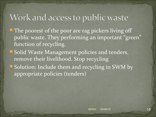 The poorest of the poor are rag pickers living off
public waste. They performing an important “green”
function of recycling.
Solid Waste Management policies and tenders,
remove their livelihood. Stop recycling
Solution: Include them and recycling in SWM by
appropriate policies (tenders)
02/09/15 15SEWA
 