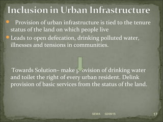  Provision of urban infrastructure is tied to the tenure
status of the land on which people live
Leads to open defecation, drinking polluted water,
illnesses and tensions in communities.
Towards Solution– make provision of drinking water
and toilet the right of every urban resident. Delink
provision of basic services from the status of the land.
02/09/15 17SEWA
 