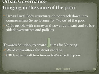 • Urban Local Body structures do not reach down into
communities/ So no forums for “Voice” of the poor
• Only people with money and power get heard and so lop-
sided investments and policies
Towards Solution, to create forums for Voice eg:
 Ward committees for street vending
 CBOs which will function as RWAs for the poor
02/09/15 19SEWA
 