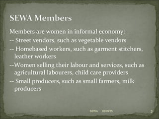 Members are women in informal economy:
-- Street vendors, such as vegetable vendors
-- Homebased workers, such as garment stitchers,
leather workers
--Women selling their labour and services, such as
agricultural labourers, child care providers
-- Small producers, such as small farmers, milk
producers
02/09/15 3SEWA
 