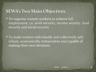 To organise women workers to achieve full
employment, i.e. work security, income security, food
security and social security
To make women individually and collectively self-
reliant, economically independent and capable of
making their own decisions
02/09/15 4SEWA
 