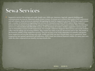  Supportive services like savings and credit, health care, child care, insurance, legal aid, capacity building and
communication services are important needs of poor women. If women are to achieve their goals of full employment
and self-reliance, these services are essential. Recognising the need for supportive services, SEWA has helped women
take a number of initiatives in organising these services for themselves and their SEWA sisters. Many important
lessons have been learnt in the process of organising supportive services for and by poor women. They provide these
services in a decentralised and affordable manner, at the doorsteps of workers. Further, supportive services can be
and are themselves a source of self-employment. For example, midwives charge for their services and creche workers
collect fees for taking care of young children. Also, women are ready to pay for the services and in fact, this results in
the financial viability of the supportive services. They do not have to be totally dependent on subsidies and grants.
Some supportive services like savings and credit, health and child care have formed their own co-operatives. these
cooperatives have gained operational self sufficiency. SEWA bank has achieved financial viability for many years now,
while the other cooperatives are steadily moving towards this.
02/09/15 5SEWA
 