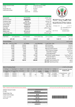 Tax Invoice
ADNAN YOUSUF KHAN Owner : SALEH BIN SALEH AL HAMDI
F-1703 Area : AL NAD (AL QASIMIA)
Sharjah Main City Off : Bu Daneq
United Arab Emirates Deposit : 2,500.00
Deposit Date : 29/10/2012
135 Sharjah, U.A.E * ‫ﺍ.ﻉ.ﻡ‬ ‫ﺍﻟﺸﺎﺭﻗﺔ‬ ١٣٥
@ Complaints@sewa.gov.ae
www.sewa.gov.ae
SEWA TRN NO 100394961500003
Personal ID 9310520000 ‫ﺍﻟﻤﺸﺘﺮﻙ‬ ‫ﻣﻌﺮﻑ‬
Account number 4994992435 ‫ﺍﻟﺤﺴﺎﺏ‬ ‫ﺭﻗﻢ‬
Customer class RES NR ‫ﺍﻟﻤﺸﺘﺮﻛﻴﻦ‬ ‫ﻓﺌﺔ‬
Tax Invoice No 499490156449 ‫ﺍﻟﻔﺎﺗﻮﺭﺓ‬ ‫ﺭﻗﻢ‬
Invoice Date 14/06/2019 ‫ﺍﻟﻔﺎﺗﻮﺭﺓ‬ ‫ﺗﺎﺭﻳﺦ‬
Premise ID 4994992358 ‫ﺍﻟﻌﻘﺎﺭ‬ ‫ﻣﻌﺮﻑ‬
Due Date 22/06/2019 ‫ﺍﻻﺳﺘﺤﻘﺎﻕ‬ ‫ﺗﺎﺭﻳﺦ‬
Billing Period JUN 2019 ‫ﺍﻟﻔﺘﺮﺓ‬
Billing Cycle Bill Cycle 02 ‫ﺍﻟﻔﺎﺗﻮﺭﺓ‬ ‫ﺩﻭﺭﺓ‬
Last Receipt Date 20/05/2019 ‫ﺇﻳﺼﺎﻝ‬ ‫ﺁﺧﺮ‬ ‫ﺗﺎﺭﻳﺦ‬
Bill Summary ‫ﺍﻟﻔﺎﺗﻮﺭﺓ‬ ‫ﻣﻠﺨﺺ‬
Total Amount ‫ﺇﺟﻤﺎﻟﻲ‬ Adjustments ‫ﺍﻟﺘﻌﺪﻳﻼﺕ‬ Receipts ‫ﺍﻟﻤﺪﻓﻮﻋﺎﺕ‬ Other Chrgs ‫ﺃﺧﺮﻯ‬ ‫ﺭﺳﻮﻡ‬ Arrears ‫ﺍﻟﻤﺘﺄﺧﺮﺍﺕ‬ Current Amt ‫ﺍﻟﺤﺎﻟﻲ‬ ‫ﺍﻟﻤﺒﻠﻎ‬
871.70 0.00 1,086.70 0.00 1,086.70 871.70
Financial Details ‫ﺍﻟﺮﺳﻮﻡ‬ ‫ﺗﻔﺎﺻﻴﻞ‬
Mun. Ser ‫ﺍﻟﺒﻠﺪﻳﺔ‬ ‫ﺭﺳﻮﻡ‬ Gas ‫ﺍﻟﻐﺎﺯ‬ Water ‫ﺍﻟﻤﻴﺎﻩ‬ Electricity ‫ﺍﻟﻜﻬﺮﺑﺎﺀ‬ Serv. Seq ‫ﺍﻟﺨﺪﻣﺎﺕ‬
64.00 102.90 443.10 476.70 Arrears ‫ﺍﻟﻤﺘﺄﺧﺮﺍﺕ‬
64.00 102.90 443.10 476.70 Receipts ‫ﺍﻟﻤﺪﻓﻮﻋﺎﺕ‬
38.00 33.00 232.00 404.33 Current Amount ‫ﺍﻟﺤﺎﻟﻲ‬ ‫ﺍﻟﻤﺒﻠﻎ‬
0.00 21.00 21.00 82.67 Service Charges ‫ﺧﺪﻣﺎﺕ‬ ‫ﺭﺳﻮﻡ‬
0.00 0.00 0.00 0.00 Other Charges ‫ﺍﺧﺮﻯ‬ ‫ﺭﺳﻮﻡ‬
0.00 0.00 0.00 0.00 Adjustments ‫ﺗﻌﺪﻳﻼﺕ‬
0.00 54.00 253.00 487.00 Net Taxable Amount ‫ﻟﻠﻀﺮﻳﺒﺔ‬ ‫ﺍﻟﺨﺎﺿﻊ‬ .‫ﻡ‬
0.00 5.00 5.00 5.00 VAT Rate % % ‫ﺍﻟﻀﺮﻳﺒﺔ‬ ‫ﻣﻌﺪﻝ‬
0.00 2.70 12.65 24.35 VAT Amount ‫ﺍﻟﻀﺮﻳﺒﺔ‬ ‫ﻗﻴﻤﺔ‬
38.00 56.70 265.65 511.35 Total Including VAT ‫ﻣﺠﻤﻮﻉ‬
871.70 Total Amount Due ‫ﺇﺟﻤﺎﻟﻲ‬
Meter & Reading Details ‫ﺍﻟﻘﺮﺍﺀﺍﺕ‬ ‫ﻭ‬ ‫ﺍﻟﻌﺪﺍﺩ‬ ‫ﺗﻔﺎﺻﻴﻞ‬
‫ﺍﻟﻘﺮﺍﺀﺓ‬ ‫ﺗﺎﺭﻳﺦ‬
Current Reading
Date
‫ﻗﺮﺍﺀﺓ‬ ‫ﺁﺧﺮ‬ ‫ﺗﺎﺭﻳﺦ‬
Previous Reading
Date
‫ﺍﻻﺳﺘﻬﻼﻙ‬
Consumption
‫ﺍﻟﺘﻌﺮﻓﺔ‬
Rate
‫ﺍﻟﻀﺮﺏ‬ ‫ﻋﺎﻣﻞ‬
MF
‫ﺍﻟﺤﺎﻟﻴﺔ‬ ‫ﺍﻟﻘﺮﺍﺀﺓ‬
Current
Reading
‫ﺍﻟﺴﺎﺑﻘﺔ‬ ‫ﺍﻟﻘﺮﺍﺀﺓ‬
Previous
Reading
‫ﺍﻟﻌﺪﺍﺩ‬ ‫ﺭﻗﻢ‬
Meter No.
Old Consumer Number
4406672099
11/06/2019 11/05/2019 1347 0.30 1 125049 123702 E-2143265 (3 Phase)Electricity ‫ﺍﻟﻜﻬﺮﺑﺎﺀ‬
11/06/2019 11/05/2019 7480 0.03 220 473 439 W-17A030714 Water ‫ﺍﻟﻤﻴﺎﻩ‬
11/06/2019 11/05/2019 15 2.15 1 1419 1404 G-1338699 Gas ‫ﺍﻟﻐﺎﺯ‬
Notice : Payment on due date will ensure service continuity ‫ﺍﻟﺨﺪﻣﺔ‬ ‫ﺇﺳﺘﻤﺮﺍﺭﻳﺔ‬ ‫ﻟﻜﻢ‬ ‫ﻳﻀﻤﻦ‬ ‫ﺍﻹﺳﺘﺤﻘﺎﻕ‬ ‫ﺗﺎﺭﻳﺦ‬ ‫ﻭﻓﻖ‬ ‫ﺑﺎﻟﺴﺪﺍﺩ‬ ‫ﺇﻟﺘﺰﺍﻣﻜﻢ‬ :‫ﺗﻨﺒﻴﻪ‬
*---------------------------------------------------------------------------------------------------------------------------------------------------------------------------------------------------------------------------------------*
ADNAN YOUSUF KHAN
F-1703
Sharjah Main City
United Arab Emirates
Collector Code :6003
Area :44-667
Account Number ‫ﺍﻟﺤﺴﺎﺏ‬ ‫ﺭﻗﻢ‬
4994992435
VAT ‫ﺿﺮﻳﺒﺔ‬
39.70
Total Amount ‫ﺍﻹﺟﻤﺎﻟﻲ‬ ‫ﺍﻟﻤﺒﻠﻎ‬
871.70
Due Amount ‫ﻣﺴﺘﺤﻖ‬ ‫ﻣﺒﻠﻎ‬
871.70
Due Date ‫ﺍﻻﺳﺘﺤﻘﺎﻕ‬ ‫ﺗﺎﺭﻳﺦ‬
22/06/2019
 