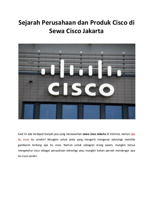 Sejarah Perusahaan dan Produk Cisco di
Sewa Cisco Jakarta
Saat ini ada terdapat banyak jasa yang menawarkan sewa cisco Jakarta di internet, namun apa
itu cisco itu sendiri? Mungkin untuk anda yang mengerti mengenai teknologi memiliki
gambaran tentang apa itu cisco. Namun untuk sebagian orang awam, mungkin hanya
mengetahui cisco sebagai perusahaan teknologi atau mungkin belum pernah mendengar apa
itu cisco sendiri.
 