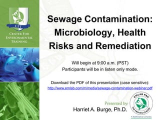 Harriet A. Burge, Ph.D.
Sewage Contamination:
Microbiology, Health
Risks and Remediation
Will begin at 9:00 a.m. (PST)
Participants will be in listen only mode.
Download the PDF of this presentation (case sensitive):
http://www.emlab.com/m/media/sewage-contamination-webinar.pdf
 