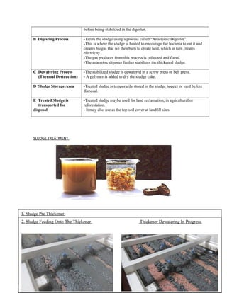before being stabilized in the digester.
B Digesting Process -Treats the sludge using a process called “Anaerobic Digester”.
-This is where the sludge is heated to encourage the bacteria to eat it and
creates biogas that we then burn to create heat, which in turn creates
electricity.
-The gas produces from this process is collected and flared.
-The anaerobic digester further stabilizes the thickened sludge.
C Dewatering Process
(Thermal Destruction)
-The stabilized sludge is dewatered in a screw press or belt press.
- A polymer is added to dry the sludge cake.
D Sludge Storage Area -Treated sludge is temporarily stored in the sludge hopper or yard before
disposal.
E Treated Sludge is
transported for
disposal
-Treated sludge maybe used for land reclamation, in agricultural or
reforestation.
- It may also use as the top soil cover at landfill sites.
SLUDGE TREATMENT
1. Sludge Pre Thickener
2. Sludge Feeding Onto The Thickener Thickener Dewatering In Progress
 