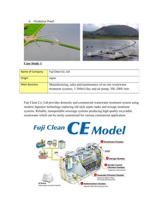 6. Oxidation Pond
Case Study 1
Fuji Clean Co. Ltd provides domestic and commercial wastewater treatment system using
modern Japanese technology replacing old style septic tanks and sewage treatment
systems. Reliable, transportable sewerage systems producing high quality recyclable
wastewater which can be easily customized for various commercial application.
Name of Company Fuji Clean Co. Ltd
Origin Japan
Main Business Manufacturing, sales and maintenance of on-site wastewater
treatment systems; 1-360m3/day and air pump; 30L-200L/min
 