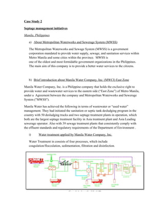Case Study 2
Septage management initiatives
Manila, Philippines
a) About Metropolitan Waterworks and Sewerage System (MWSS)
The Metropolitan Waterworks and Sewage System (MWSS) is a government
corporation mandated to provide water supply, sewage, and sanitation services within
Metro Manila and some cities within the province. MWSS is
one of the oldest and most formidable government organizations in the Philippines.
The main aim of this company is to provide a better water services to the citizens.
b) Brief introduction about Manila Water Company, Inc. (MWCI) East Zone
Manila Water Company, Inc. is a Philippine company that holds the exclusive right to
provide water and wastewater services to the eastern side (“East Zone”) of Metro Manila,
under a Agreement between the company and Metropolitan Waterworks and Sewerage
System ("MWSS").
Manila Water has achieved the following in terms of wastewater or “used water”
management. They had initiated the sanitation or septic tank desludging program in the
country with 50 desludging trucks and two septage treatment plants in operation, which
both are the largest septage treatment facility in Asia treatment plant and Asia Leading
sewerage operator. Also with 39 sewage treatment plants that consistently comply with
the effluent standards and regulatory requirements of the Department of Environment .
i) Water treatment applied by Manila Water Company, Inc.
Water Treatment in consists of four processes, which include
coagulation/flocculation, sedimentation, filtration and disinfection.
 