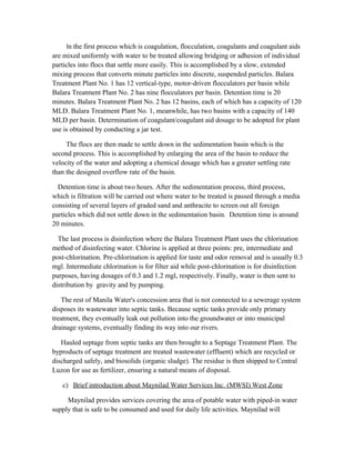 In the first process which is coagulation, flocculation, coagulants and coagulant aids
are mixed uniformly with water to be treated allowing bridging or adhesion of individual
particles into flocs that settle more easily. This is accomplished by a slow, extended
mixing process that converts minute particles into discrete, suspended particles. Balara
Treatment Plant No. 1 has 12 vertical-type, motor-driven flocculators per basin while
Balara Treatment Plant No. 2 has nine flocculators per basin. Detention time is 20
minutes. Balara Treatment Plant No. 2 has 12 basins, each of which has a capacity of 120
MLD. Balara Treatment Plant No. 1, meanwhile, has two basins with a capacity of 140
MLD per basin. Determination of coagulant/coagulant aid dosage to be adopted for plant
use is obtained by conducting a jar test.
The flocs are then made to settle down in the sedimentation basin which is the
second process. This is accomplished by enlarging the area of the basin to reduce the
velocity of the water and adopting a chemical dosage which has a greater settling rate
than the designed overflow rate of the basin.
Detention time is about two hours. After the sedimentation process, third process,
which is filtration will be carried out where water to be treated is passed through a media
consisting of several layers of graded sand and anthracite to screen out all foreign
particles which did not settle down in the sedimentation basin. Detention time is around
20 minutes.
The last process is disinfection where the Balara Treatment Plant uses the chlorination
method of disinfecting water. Chlorine is applied at three points: pre, intermediate and
post-chlorination. Pre-chlorination is applied for taste and odor removal and is usually 0.3
mgl. Intermediate chlorination is for filter aid while post-chlorination is for disinfection
purposes, having dosages of 0.3 and 1.2 mgl, respectively. Finally, water is then sent to
distribution by gravity and by pumping.
The rest of Manila Water's concession area that is not connected to a sewerage system
disposes its wastewater into septic tanks. Because septic tanks provide only primary
treatment, they eventually leak out pollution into the groundwater or into municipal
drainage systems, eventually finding its way into our rivers.
Hauled septage from septic tanks are then brought to a Septage Treatment Plant. The
byproducts of septage treatment are treated wastewater (effluent) which are recycled or
discharged safely, and biosolids (organic sludge). The residue is then shipped to Central
Luzon for use as fertilizer, ensuring a natural means of disposal.
c) Brief introduction about Maynilad Water Services Inc. (MWSI) West Zone
Maynilad provides services covering the area of potable water with piped-in water
supply that is safe to be consumed and used for daily life activities. Maynilad will
 