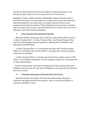 provide the whole West Zone with 24-hour supply at a minimum pressure of 7 psi
(pounds per square inch) as well as sewerage services for covered areas.
Magallanes Village in Makati and parts of Muntinlupa. Septage treatment system is
provided for the areas not covered under the sewerage services where the wastewater is
disposed through their own septic tanks or sewerage treatment facilities for big
commercial and industrial customers. While, Residential and semi-business customers
who are located outside sewered areas and maintain their own septic tanks may avail of
Maynilad’s septic tank cleaning (desludging).
i) Water treatment plants operated by Maynilad
Maynilad maintains and operates three world-class water treatment plants which are
La Mesa Treatment Plant 1, La Mesa Treatment Plant 2 and Putatan Treatment Plant
which meet the Philippine National Standards for Drinking Water (PNSDW) of the
Department of Health (DOH).
La Mesa Treatment Plant 1 is a conventional-type plant with a maximum design
capacity of 1500 million liters per day (MLD). It was designed by American company
Camp, Dresser and Mckee.
La Mesa Treatment Plant 2 is a pulsator-type plant that has a design capacity of 900
MLD. It was designed by Degrémont, a French company recognized as a world specialist
in water treatment plants.
Putatan Treatment Plant is the largest membrane-based water treatment plant in the
Philippines, and is also the first type used in Philippines to use large-scale microfiltration
and reverse osmosis.
ii) Wastewater management of Maynilad Water Services Inc.
Maynilad maintains and operates 20 wastewater treatment plants that process
wastewater and sludge collected from customers. This is to prevent the pollution of
waterways and bodies of water.
 