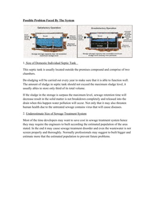 Possible Problem Faced By The System
1. Size of Domestic Individual Septic Tank
This septic tank is usually located outside the premises compound and comprise of two
chambers.
De-sludging will be carried out every year to make sure that it is able to function well.
The amount of sludge in septic tank should not exceed the maximum sludge level, it
usually ables to store only third of its total volume.
If the sludge in the storage is surpass the maximum level, sewage retention time will
decrease result in the solid matter is not breakdown completely and released into the
drain when this happen water pollution will occur. Not only that it may also threaten
human health due to the untreated sewage contains virus that will cause diseases.
2. Underestimate Size of Sewage Treatment System
Most of the time developers may want to save cost in sewage treatment system hence
they may require the engineers to built according the estimated population of the area
stated. In the end it may cause sewage treatment disorder and even the wastewater is not
screen properly and thoroughly. Normally professionals may suggest to built bigger and
estimate more that the estimated population to prevent future problems.
 