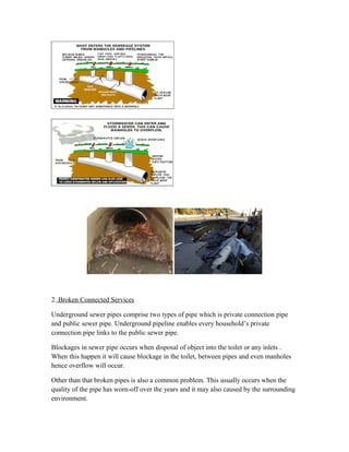 2. Broken Connected Services
Underground sewer pipes comprise two types of pipe which is private connection pipe
and public sewer pipe. Underground pipeline enables every household’s private
connection pipe links to the public sewer pipe.
Blockages in sewer pipe occurs when disposal of object into the toilet or any inlets .
When this happen it will cause blockage in the toilet, between pipes and even manholes
hence overflow will occur.
Other than that broken pipes is also a common problem. This usually occurs when the
quality of the pipe has worn-off over the years and it may also caused by the surrounding
environment.
 