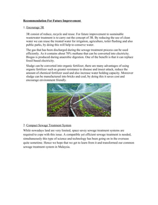 Recommendation For Future Improvement
1. Encourage 3R
3R consist of reduce, recycle and reuse. For future improvement to sustainable
wastewater treatment is to carry out the concept of 3R. By reducing the use of clean
water we can reuse the treated water for irrigation, agriculture, toilet flushing and also
public parks, by doing this will help to conserve water.
The gas that has been discharged during the sewage treatment process can be used
efficiently. As it contains about 70% methane that can be converted into electricity.
Biogas is produced during anaerobic digestion. One of the benefit is that it can replace
fossil based electricity.
Sludge can be converted into organic fertilizer, there are many advantages of using
organic fertilizer such as greater resistance to disease and insect attack, reduce the
amount of chemical fertilizer used and also increase water holding capacity. Moreover
sludge can be manufactured into bricks and coal, by doing this it saves cost and
encourage environment friendly.
2. Compact Sewage Treatment System
While nowadays land are very limited, space savey sewage treatment systems are
required to cope with this issue. A compatible yet efficient sewage treatment is needed,
simultaneously this type of science and technology has been going on in the overseas
quite sometime. Hence we hope that we get to learn from it and transformed our common
sewage treatment system in Malaysia.
 