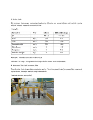3. Design Basis
The treatment plant design must design based on the following raw sewage influent and is able to comply
with the required standards mentioned below:
(Example)
* Influent - current wastewater treated result
* Effluent Discharge - Malaysia industrial regulation standard (must be followed)
4. Test-run of the whole treatment plant
To undertake the testing and commissioning works. This is to ensure the performance of the treatment
is guaranteed to comply with discharge specification.
(Example-Biomass Monitoring)
 