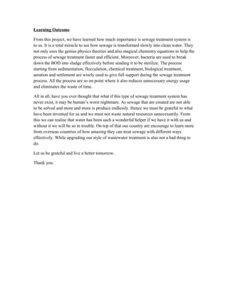Learning Outcome
From this project, we have learned how much importance is sewage treatment system is
to us. It is a total miracle to see how sewage is transformed slowly into clean water. They
not only uses the genius physics theories and also magical chemistry equations to help the
process of sewage treatment faster and efficient. Moreover, bacteria are used to break
down the BOD into sludge effectively before sending it to be sterilize. The process
starting from sedimentation, flocculation, chemical treatment, biological treatment,
aeration and settlement are wisely used to give full support during the sewage treatment
process. All the process are so on point where it also reduces unnecessary energy usage
and eliminates the waste of time.
All in all, have you ever thought that what if this type of sewage treatment system has
never exist, it may be human’s worst nightmare. As sewage that are created are not able
to be solved and more and more is produce endlessly. Hence we must be grateful to what
have been invented for us and we must not waste natural resources unnecessarily. From
this we can realise that water has been such a wonderful helper if we have it with us and
without it we will be so in trouble. On top of that our country are encourage to learn more
from overseas countries of how amazing they can treat sewage with different ways
effectively. While upgrading our style of wastewater treatment is also not a bad thing to
do.
Let us be grateful and live a better tomorrow.
Thank you.
 