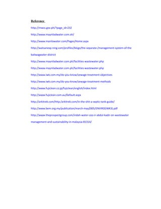 Reference
http://mwss.gov.ph/?page_id=232
http://www.mayniladwater.com.oh/
http://www.manilawater.com/Pages/Home.aspx
http://watsanexp.ning.com/profiles/blogs/the-separate-/management-system-of-the
baliwagwater-district
http://www.mayniladwater.com.ph/facilities-wastewater.php
http://www.mayniladwater.com.ph/facilities-wastewater.php
http://www.iwk.com.my/do-you-know/sewage-treatment-objectives
http://www.iwk.com.my/do-you-know/sewage-treatment-methods
http://www.fujiclean.co.jp/fujiclean/english/index.html
http://www.fujiclean.com.au/Default.aspx
http://arkitrek.com/http:/arkitrek.com/in-the-shit-a-septic-tank-guide/
http://www.bem.org.my/publication/march-may2005/ENVIRO(IWK3).pdf
http://www.theprospectgroup.com/indah-water-ceo-ir-abdul-kadir-on-wastewater
management-and-sustainability-in-malaysia-81314/
 