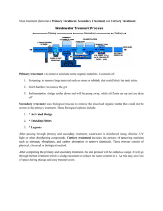 Most treatment plants have Primary Treatment, Secondary Treatment and Tertiary Treatment.
Primary treatment is to remove solid and some organic materials. It consists of:
1. Screening: to remove large material such as stone or rubbish, that could block the tank inlets.
2. Grit Chamber: to remove the grit
3. Sedimentation: sludge settles down and will be pump away, while oil floats on top and are skim
off
Secondary treatment uses biological process to remove the dissolved organic matter that could not be
screen in the primary treatment. These biological options include:
1. * Activated Sludge
2. * Trickling Filters
3. * Lagoons
After passing through primary and secondary treatment, wastewater is disinfected using chlorine ,UV
light or other disinfecting compounds. Tertiary treatment includes the process of removing nutrients
such as nitrogen, phosphates, and carbon absorption to remove chemicals. These process consist of
physical, chemical or biological method.
After completing the primary and secondary treatment, the end product will be called as sludge. It will go
through further treatment which is sludge treatment to reduce the water content in it. As this may save lots
of space during storage and easy transportation.
 