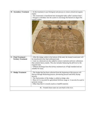 D – Secondary Treatment - In this treatment it uses biological unit process to remove dissolved organic
matter.
- The wastewater is transferred into rectangular tanks called ‘aeration lanes’.
- Oxygen is introduce into the system to encourage the bacteria to digest the
organic matter.
E – Final Treatment /
Tertiary Treatment
- After the sludge settles to the bottom of the tank, the treated wastewater will
be transferred to the final settlement tank.
- Later on, chemicals are also added to remove nutrients and toxic substances
that contains heavy metals. This also includes balancing the pH level to the
required state.
- Effluent discharge from the tertiary treatment are of high standard and are
suitable for reuse.
F – Sludge Treatment - The sludge that has been collected from the beginning of the process will
then go through thickening process, dewatering process and lastly drying
process.
- The final product of the sludge is called as sludge cake.
- Most of it is recycled for agricultural fertilizer usage or it can also be used to
generate energy.
- Other than that it is mostly used as a landfill material.
G – Treated clean water are sent back to the river.
 