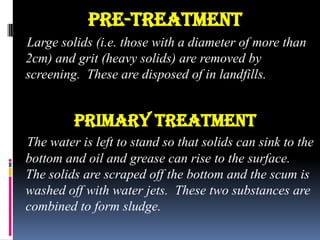PRE-TREATMENT
Large solids (i.e. those with a diameter of more than
2cm) and grit (heavy solids) are removed by
screening. These are disposed of in landfills.

Primary treatment
The water is left to stand so that solids can sink to the
bottom and oil and grease can rise to the surface.
The solids are scraped off the bottom and the scum is
washed off with water jets. These two substances are
combined to form sludge.

 