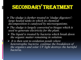 Secondary treatment
 The sludge is further treated in 'sludge digesters':

large heated tanks in which its chemical
decomposition is catalysed by microorganisms.
 The sludge is largely converted to biogas which is
used to generate electricity for the plant.
 The liquid is treated by bacteria which break down
the organic matter remaining in solution.
 It is then sent to oxidation ponds where
heterotrophic bacteria continue the breakdown of
the organics and solar UV light destroys the harmful
bacteria.

 
