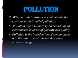 POLLUTION
 When harmful substances contaminate the
environment it is called pollution.
 Pollution refers to the very bad condition of
environment in terms of quantity and quality.
 Pollution is the introduction of contaminants
into the natural environment that cause
adverse change.

 