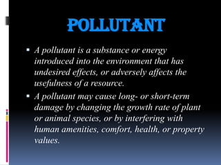 POLLUTANT
 A pollutant is a substance or energy

introduced into the environment that has
undesired effects, or adversely affects the
usefulness of a resource.
 A pollutant may cause long- or short-term
damage by changing the growth rate of plant
or animal species, or by interfering with
human amenities, comfort, health, or property
values.

 